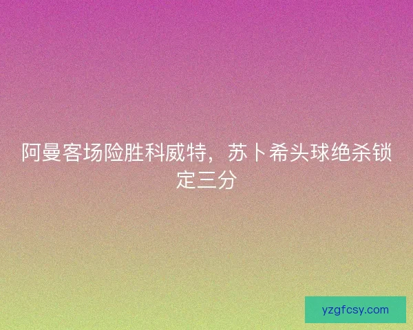 阿曼客场险胜科威特，苏卜希头球绝杀锁定三分