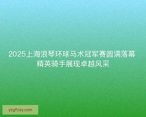 2025上海浪琴环球马术冠军赛圆满落幕 精英骑手展现卓越风采