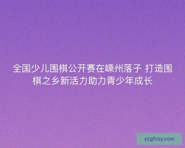 全国少儿围棋公开赛在嵊州落子 打造围棋之乡新活力助力青少年成长