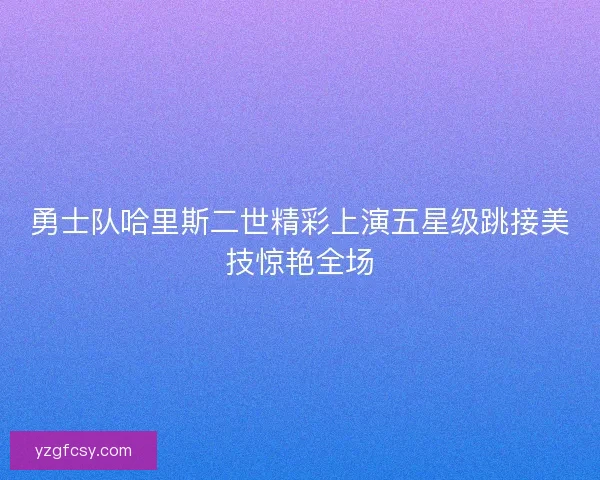 勇士队哈里斯二世精彩上演五星级跳接美技惊艳全场