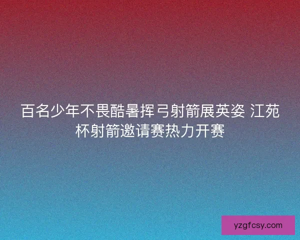 百名少年不畏酷暑挥弓射箭展英姿 江苑杯射箭邀请赛热力开赛