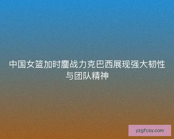中国女篮加时鏖战力克巴西展现强大韧性与团队精神
